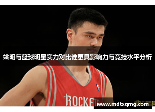姚明与篮球明星实力对比谁更具影响力与竞技水平分析