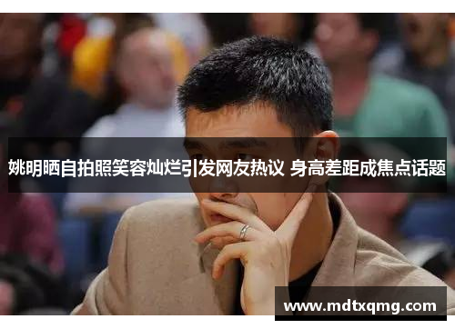 姚明晒自拍照笑容灿烂引发网友热议 身高差距成焦点话题