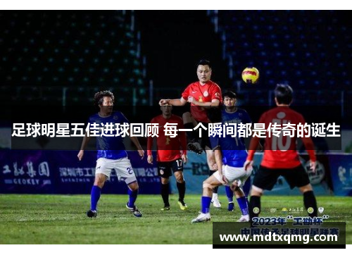 足球明星五佳进球回顾 每一个瞬间都是传奇的诞生