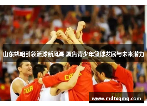 山东姚明引领篮球新风潮 聚焦青少年篮球发展与未来潜力