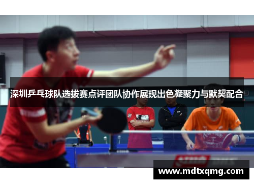 深圳乒乓球队选拔赛点评团队协作展现出色凝聚力与默契配合