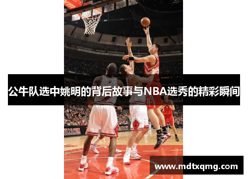 公牛队选中姚明的背后故事与NBA选秀的精彩瞬间