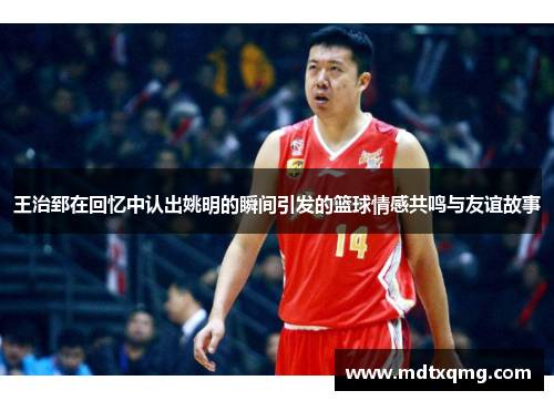 王治郅在回忆中认出姚明的瞬间引发的篮球情感共鸣与友谊故事
