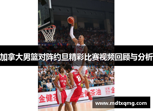加拿大男篮对阵约旦精彩比赛视频回顾与分析