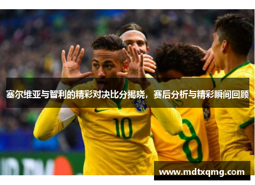 塞尔维亚与智利的精彩对决比分揭晓，赛后分析与精彩瞬间回顾