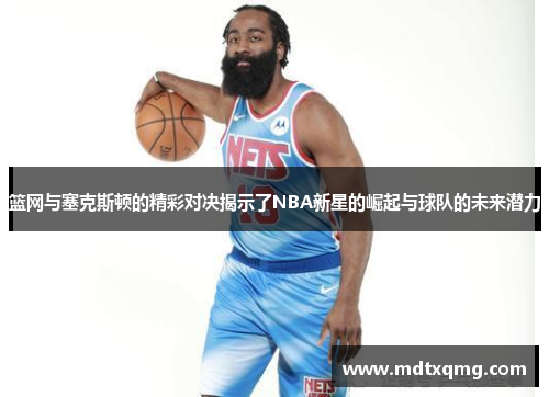 篮网与塞克斯顿的精彩对决揭示了NBA新星的崛起与球队的未来潜力