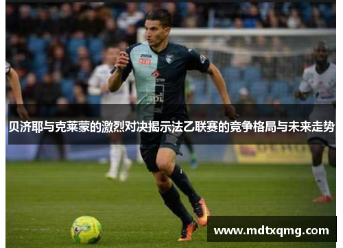 贝济耶与克莱蒙的激烈对决揭示法乙联赛的竞争格局与未来走势